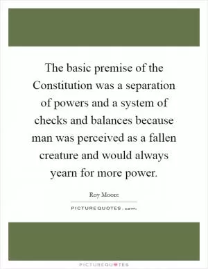 The basic premise of the Constitution was a separation of powers and a system of checks and balances because man was perceived as a fallen creature and would always yearn for more power Picture Quote #1