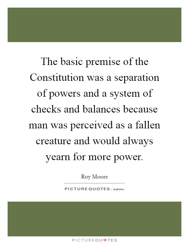 The basic premise of the Constitution was a separation of powers and a system of checks and balances because man was perceived as a fallen creature and would always yearn for more power. Picture Quote #1