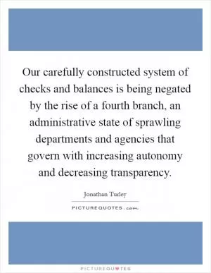 Our carefully constructed system of checks and balances is being negated by the rise of a fourth branch, an administrative state of sprawling departments and agencies that govern with increasing autonomy and decreasing transparency Picture Quote #1