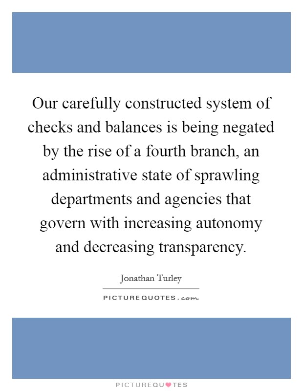 Our carefully constructed system of checks and balances is being negated by the rise of a fourth branch, an administrative state of sprawling departments and agencies that govern with increasing autonomy and decreasing transparency. Picture Quote #1