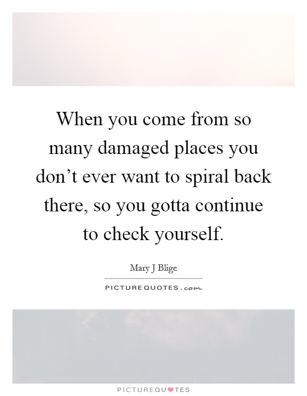When you come from so many damaged places you don't ever want to spiral back there, so you gotta continue to check yourself. Picture Quote #1