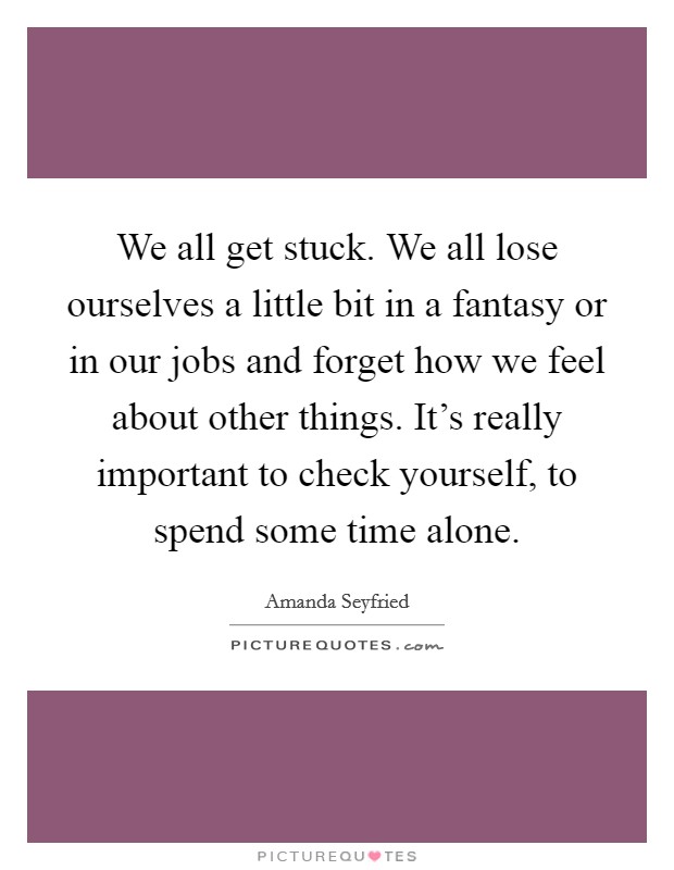 We all get stuck. We all lose ourselves a little bit in a fantasy or in our jobs and forget how we feel about other things. It's really important to check yourself, to spend some time alone. Picture Quote #1