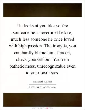 He looks at you like you’re someone he’s never met before, much less someone he once loved with high passion. The irony is, you can hardly blame him. I mean, check yourself out. You’re a pathetic mess, unrecognizable even to your own eyes Picture Quote #1