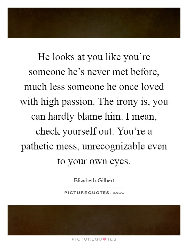 He looks at you like you're someone he's never met before, much less someone he once loved with high passion. The irony is, you can hardly blame him. I mean, check yourself out. You're a pathetic mess, unrecognizable even to your own eyes. Picture Quote #1