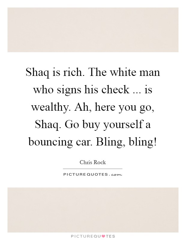 Shaq is rich. The white man who signs his check ... is wealthy. Ah, here you go, Shaq. Go buy yourself a bouncing car. Bling, bling! Picture Quote #1