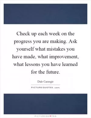 Check up each week on the progress you are making. Ask yourself what mistakes you have made, what improvement, what lessons you have learned for the future Picture Quote #1
