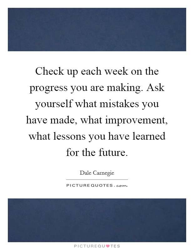 Check up each week on the progress you are making. Ask yourself what mistakes you have made, what improvement, what lessons you have learned for the future. Picture Quote #1