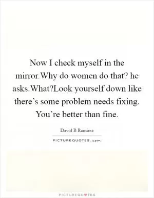 Now I check myself in the mirror.Why do women do that? he asks.What?Look yourself down like there’s some problem needs fixing. You’re better than fine Picture Quote #1