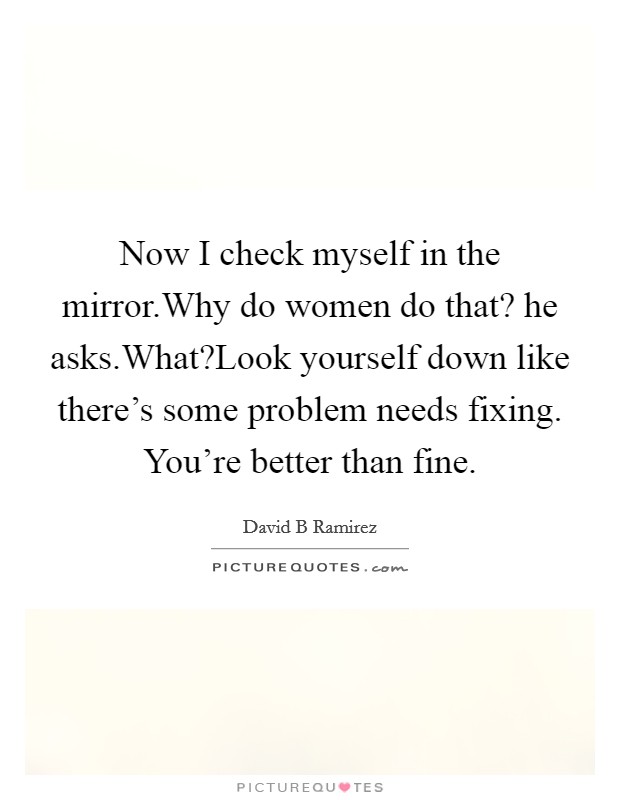 Now I check myself in the mirror.Why do women do that? he asks.What?Look yourself down like there's some problem needs fixing. You're better than fine. Picture Quote #1