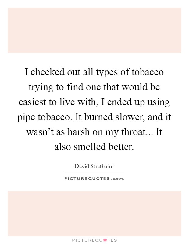 I checked out all types of tobacco trying to find one that would be easiest to live with, I ended up using pipe tobacco. It burned slower, and it wasn't as harsh on my throat... It also smelled better. Picture Quote #1