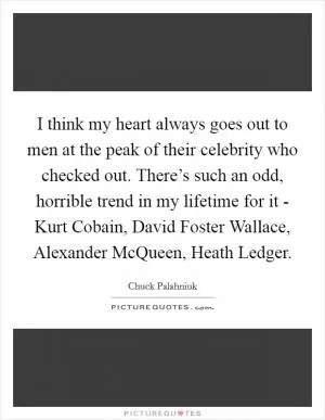 I think my heart always goes out to men at the peak of their celebrity who checked out. There’s such an odd, horrible trend in my lifetime for it - Kurt Cobain, David Foster Wallace, Alexander McQueen, Heath Ledger Picture Quote #1