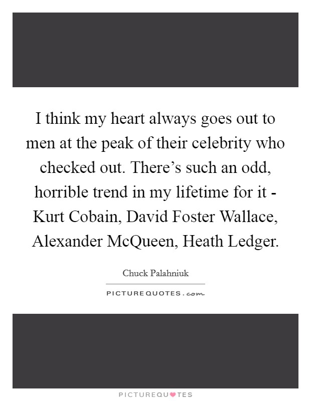 I think my heart always goes out to men at the peak of their celebrity who checked out. There's such an odd, horrible trend in my lifetime for it - Kurt Cobain, David Foster Wallace, Alexander McQueen, Heath Ledger. Picture Quote #1