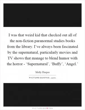 I was that weird kid that checked out all of the non-fiction paranormal studies books from the library. I’ve always been fascinated by the supernatural, particularly movies and TV shows that manage to blend humor with the horror - ‘Supernatural’, ‘Buffy’, ‘Angel.’ Picture Quote #1