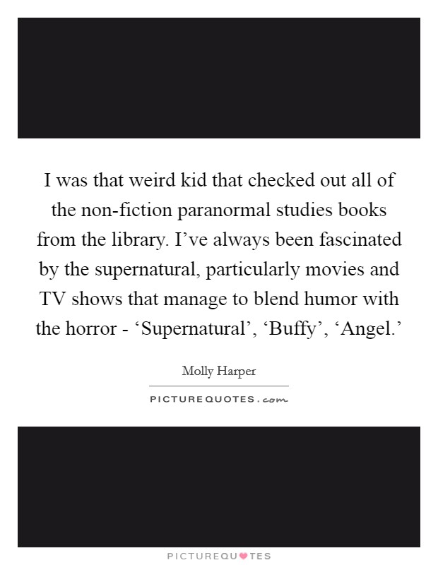 I was that weird kid that checked out all of the non-fiction paranormal studies books from the library. I've always been fascinated by the supernatural, particularly movies and TV shows that manage to blend humor with the horror - ‘Supernatural', ‘Buffy', ‘Angel.' Picture Quote #1