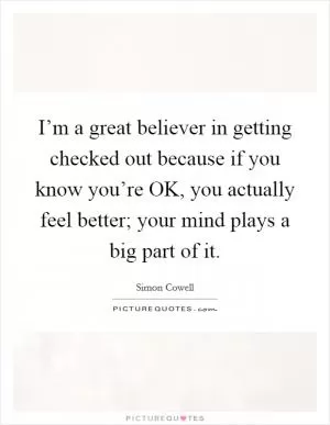 I’m a great believer in getting checked out because if you know you’re OK, you actually feel better; your mind plays a big part of it Picture Quote #1