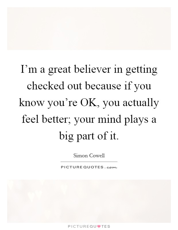 I'm a great believer in getting checked out because if you know you're OK, you actually feel better; your mind plays a big part of it. Picture Quote #1