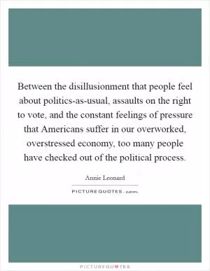Between the disillusionment that people feel about politics-as-usual, assaults on the right to vote, and the constant feelings of pressure that Americans suffer in our overworked, overstressed economy, too many people have checked out of the political process Picture Quote #1
