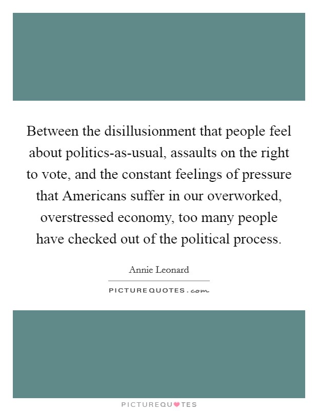 Between the disillusionment that people feel about politics-as-usual, assaults on the right to vote, and the constant feelings of pressure that Americans suffer in our overworked, overstressed economy, too many people have checked out of the political process. Picture Quote #1