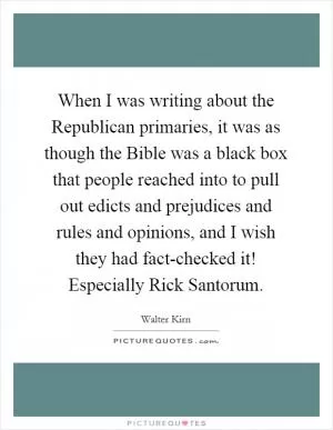 When I was writing about the Republican primaries, it was as though the Bible was a black box that people reached into to pull out edicts and prejudices and rules and opinions, and I wish they had fact-checked it! Especially Rick Santorum Picture Quote #1