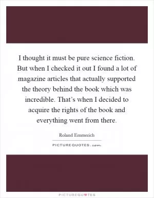 I thought it must be pure science fiction. But when I checked it out I found a lot of magazine articles that actually supported the theory behind the book which was incredible. That’s when I decided to acquire the rights of the book and everything went from there Picture Quote #1