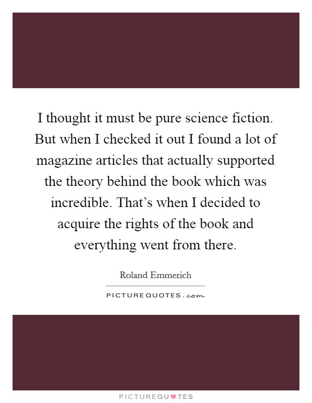 I thought it must be pure science fiction. But when I checked it out I found a lot of magazine articles that actually supported the theory behind the book which was incredible. That's when I decided to acquire the rights of the book and everything went from there. Picture Quote #1