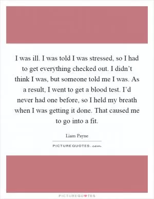 I was ill. I was told I was stressed, so I had to get everything checked out. I didn’t think I was, but someone told me I was. As a result, I went to get a blood test. I’d never had one before, so I held my breath when I was getting it done. That caused me to go into a fit Picture Quote #1