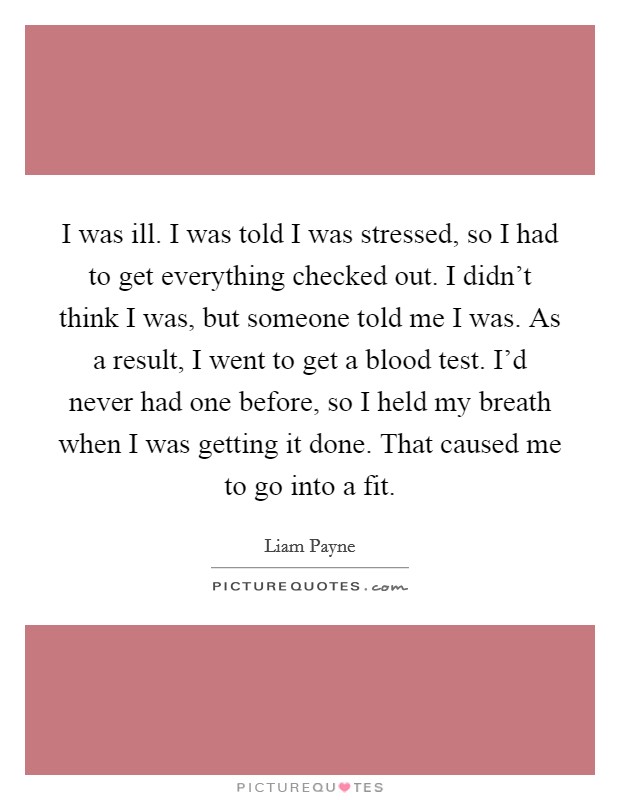 I was ill. I was told I was stressed, so I had to get everything checked out. I didn't think I was, but someone told me I was. As a result, I went to get a blood test. I'd never had one before, so I held my breath when I was getting it done. That caused me to go into a fit. Picture Quote #1