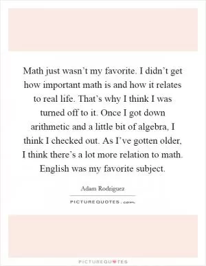 Math just wasn’t my favorite. I didn’t get how important math is and how it relates to real life. That’s why I think I was turned off to it. Once I got down arithmetic and a little bit of algebra, I think I checked out. As I’ve gotten older, I think there’s a lot more relation to math. English was my favorite subject Picture Quote #1