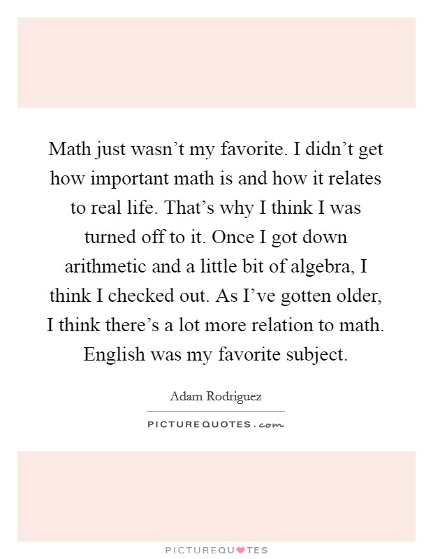 Math just wasn't my favorite. I didn't get how important math is and how it relates to real life. That's why I think I was turned off to it. Once I got down arithmetic and a little bit of algebra, I think I checked out. As I've gotten older, I think there's a lot more relation to math. English was my favorite subject. Picture Quote #1