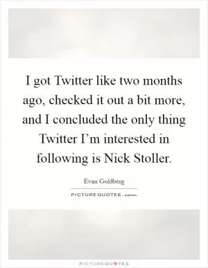 I got Twitter like two months ago, checked it out a bit more, and I concluded the only thing Twitter I’m interested in following is Nick Stoller Picture Quote #1