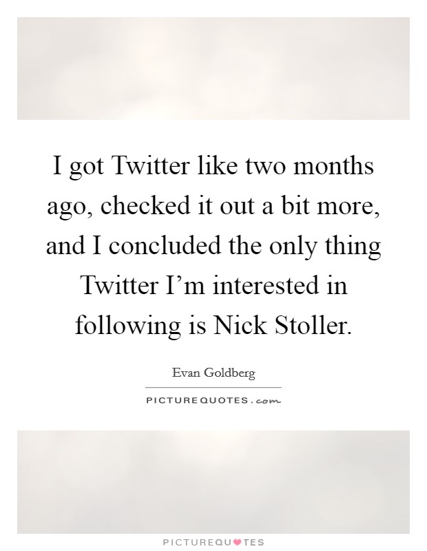 I got Twitter like two months ago, checked it out a bit more, and I concluded the only thing Twitter I'm interested in following is Nick Stoller. Picture Quote #1