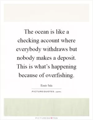 The ocean is like a checking account where everybody withdraws but nobody makes a deposit. This is what’s happening because of overfishing Picture Quote #1