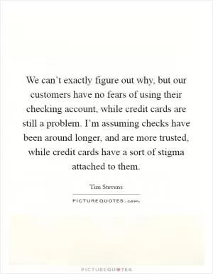 We can’t exactly figure out why, but our customers have no fears of using their checking account, while credit cards are still a problem. I’m assuming checks have been around longer, and are more trusted, while credit cards have a sort of stigma attached to them Picture Quote #1
