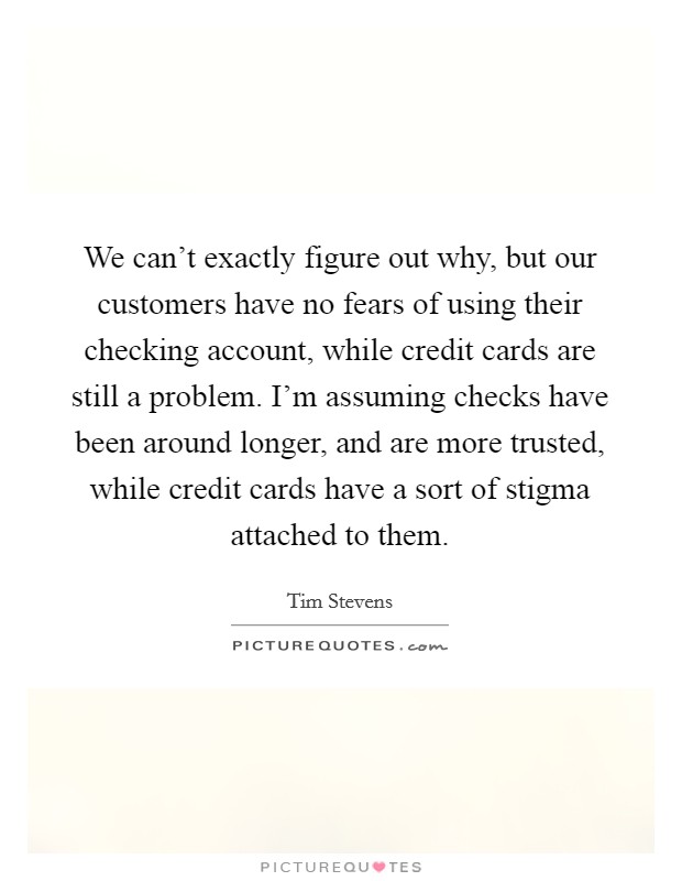 We can't exactly figure out why, but our customers have no fears of using their checking account, while credit cards are still a problem. I'm assuming checks have been around longer, and are more trusted, while credit cards have a sort of stigma attached to them. Picture Quote #1
