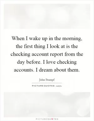 When I wake up in the morning, the first thing I look at is the checking account report from the day before. I love checking accounts. I dream about them Picture Quote #1