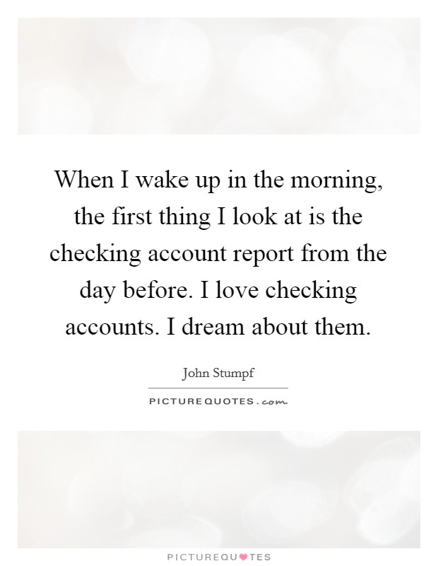 When I wake up in the morning, the first thing I look at is the checking account report from the day before. I love checking accounts. I dream about them. Picture Quote #1