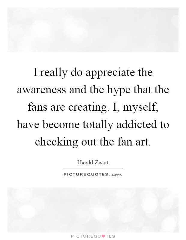 I really do appreciate the awareness and the hype that the fans are creating. I, myself, have become totally addicted to checking out the fan art. Picture Quote #1