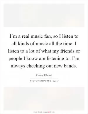 I’m a real music fan, so I listen to all kinds of music all the time. I listen to a lot of what my friends or people I know are listening to. I’m always checking out new bands Picture Quote #1