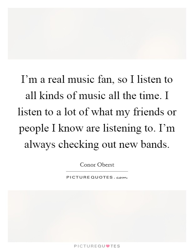 I'm a real music fan, so I listen to all kinds of music all the time. I listen to a lot of what my friends or people I know are listening to. I'm always checking out new bands. Picture Quote #1