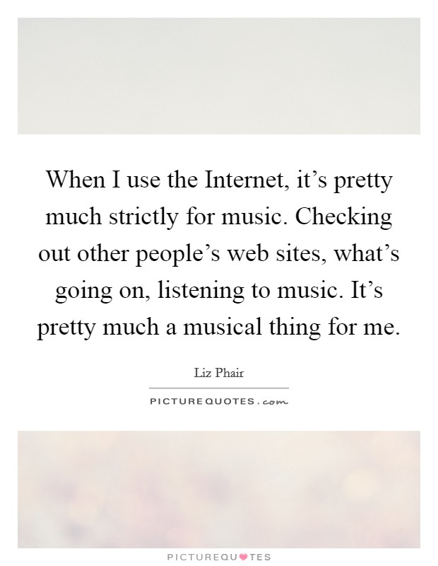 When I use the Internet, it's pretty much strictly for music. Checking out other people's web sites, what's going on, listening to music. It's pretty much a musical thing for me. Picture Quote #1