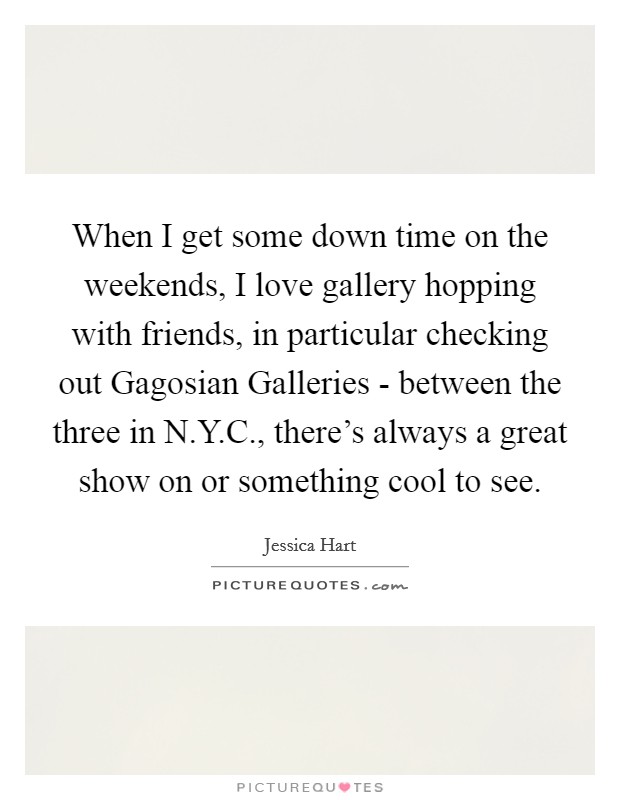 When I get some down time on the weekends, I love gallery hopping with friends, in particular checking out Gagosian Galleries - between the three in N.Y.C., there's always a great show on or something cool to see. Picture Quote #1