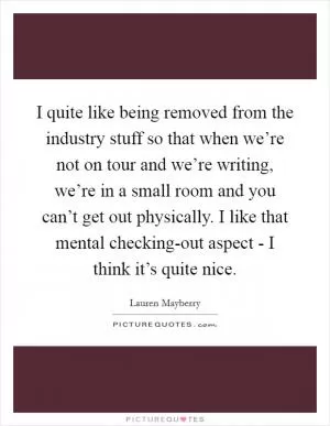 I quite like being removed from the industry stuff so that when we’re not on tour and we’re writing, we’re in a small room and you can’t get out physically. I like that mental checking-out aspect - I think it’s quite nice Picture Quote #1
