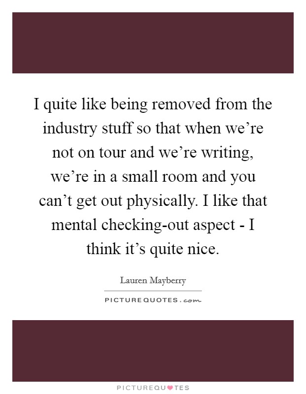 I quite like being removed from the industry stuff so that when we're not on tour and we're writing, we're in a small room and you can't get out physically. I like that mental checking-out aspect - I think it's quite nice. Picture Quote #1