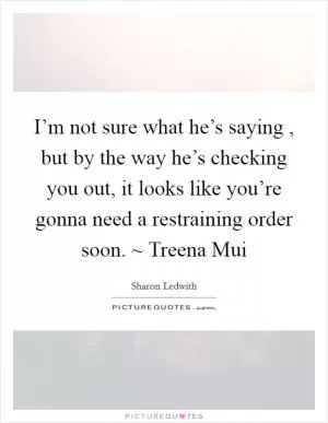 I’m not sure what he’s saying , but by the way he’s checking you out, it looks like you’re gonna need a restraining order soon. ~ Treena Mui Picture Quote #1