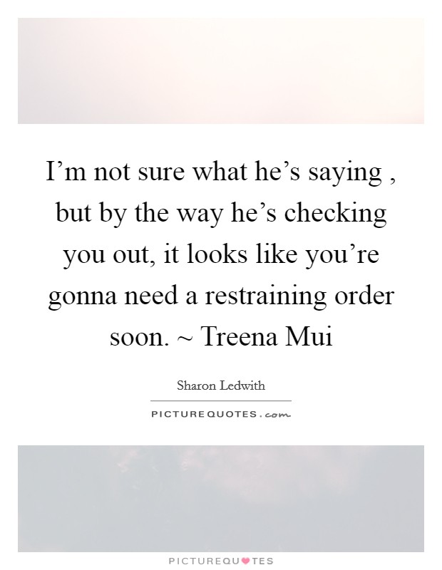 I'm not sure what he's saying , but by the way he's checking you out, it looks like you're gonna need a restraining order soon. ~ Treena Mui Picture Quote #1