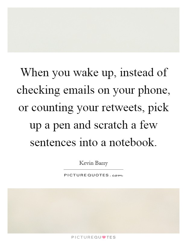 When you wake up, instead of checking emails on your phone, or counting your retweets, pick up a pen and scratch a few sentences into a notebook. Picture Quote #1
