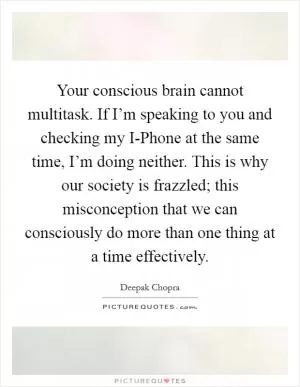 Your conscious brain cannot multitask. If I’m speaking to you and checking my I-Phone at the same time, I’m doing neither. This is why our society is frazzled; this misconception that we can consciously do more than one thing at a time effectively Picture Quote #1