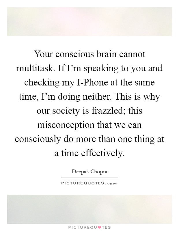 Your conscious brain cannot multitask. If I'm speaking to you and checking my I-Phone at the same time, I'm doing neither. This is why our society is frazzled; this misconception that we can consciously do more than one thing at a time effectively. Picture Quote #1