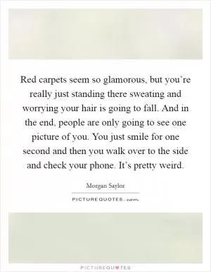 Red carpets seem so glamorous, but you’re really just standing there sweating and worrying your hair is going to fall. And in the end, people are only going to see one picture of you. You just smile for one second and then you walk over to the side and check your phone. It’s pretty weird Picture Quote #1