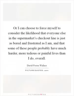 Or I can choose to force myself to consider the likelihood that everyone else in the supermarket’s checkout line is just as bored and frustrated as I am, and that some of these people probably have much harder, more tedious or painful lives than I do, overall Picture Quote #1